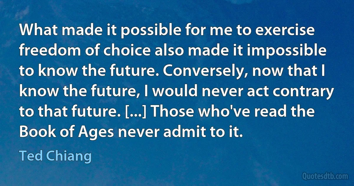 What made it possible for me to exercise freedom of choice also made it impossible to know the future. Conversely, now that I know the future, I would never act contrary to that future. [...] Those who've read the Book of Ages never admit to it. (Ted Chiang)