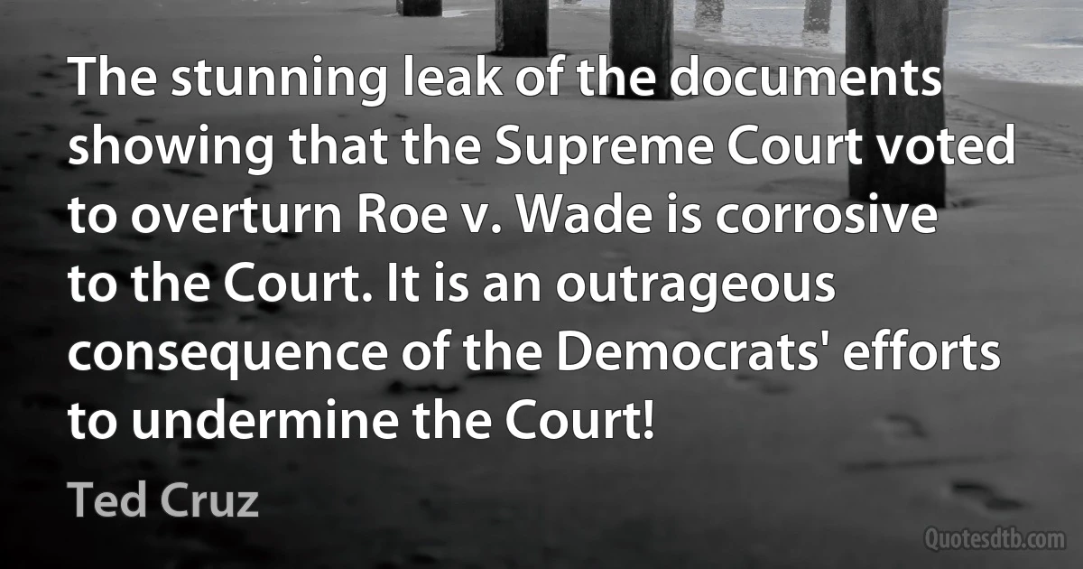 The stunning leak of the documents showing that the Supreme Court voted to overturn Roe v. Wade is corrosive to the Court. It is an outrageous consequence of the Democrats' efforts to undermine the Court! (Ted Cruz)