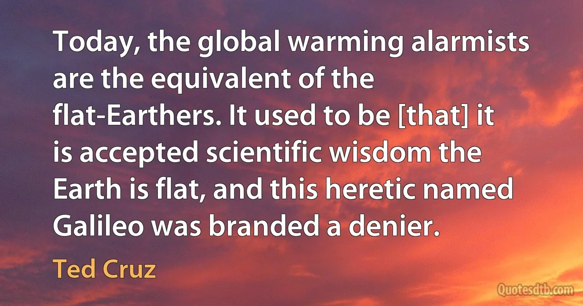 Today, the global warming alarmists are the equivalent of the flat-Earthers. It used to be [that] it is accepted scientific wisdom the Earth is flat, and this heretic named Galileo was branded a denier. (Ted Cruz)