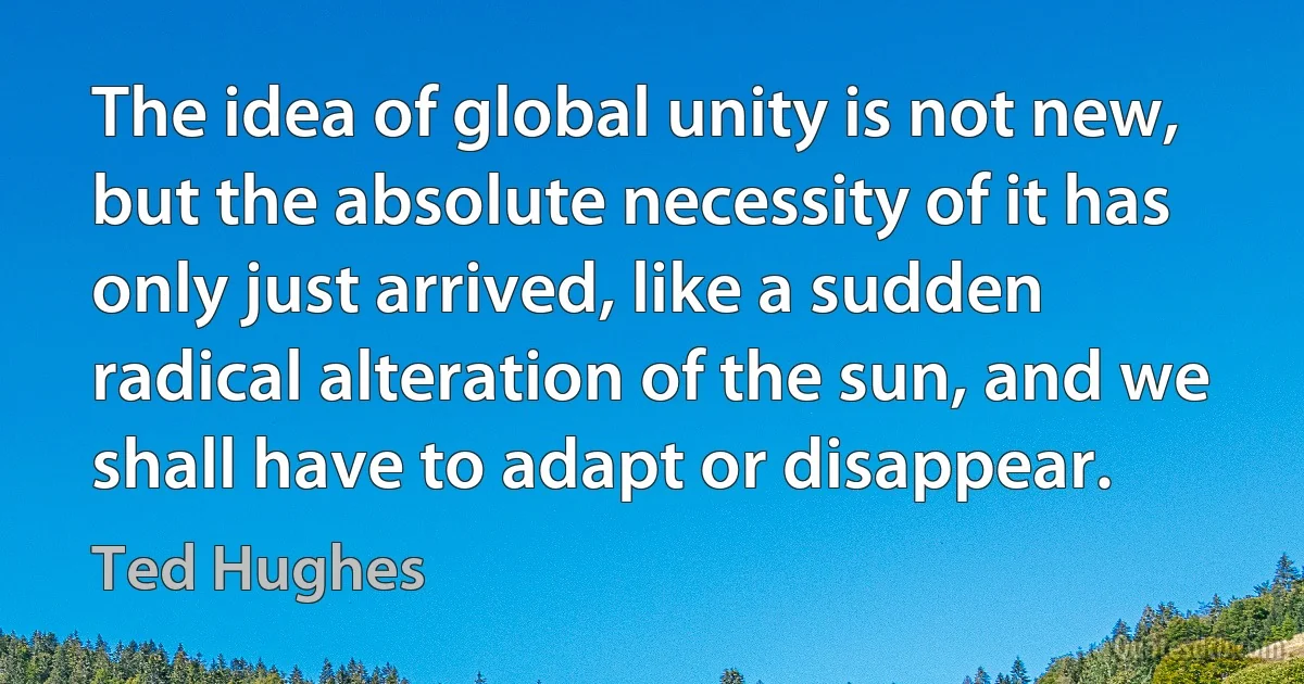 The idea of global unity is not new, but the absolute necessity of it has only just arrived, like a sudden radical alteration of the sun, and we shall have to adapt or disappear. (Ted Hughes)