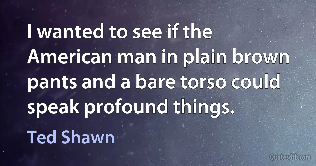 I wanted to see if the American man in plain brown pants and a bare torso could speak profound things. (Ted Shawn)