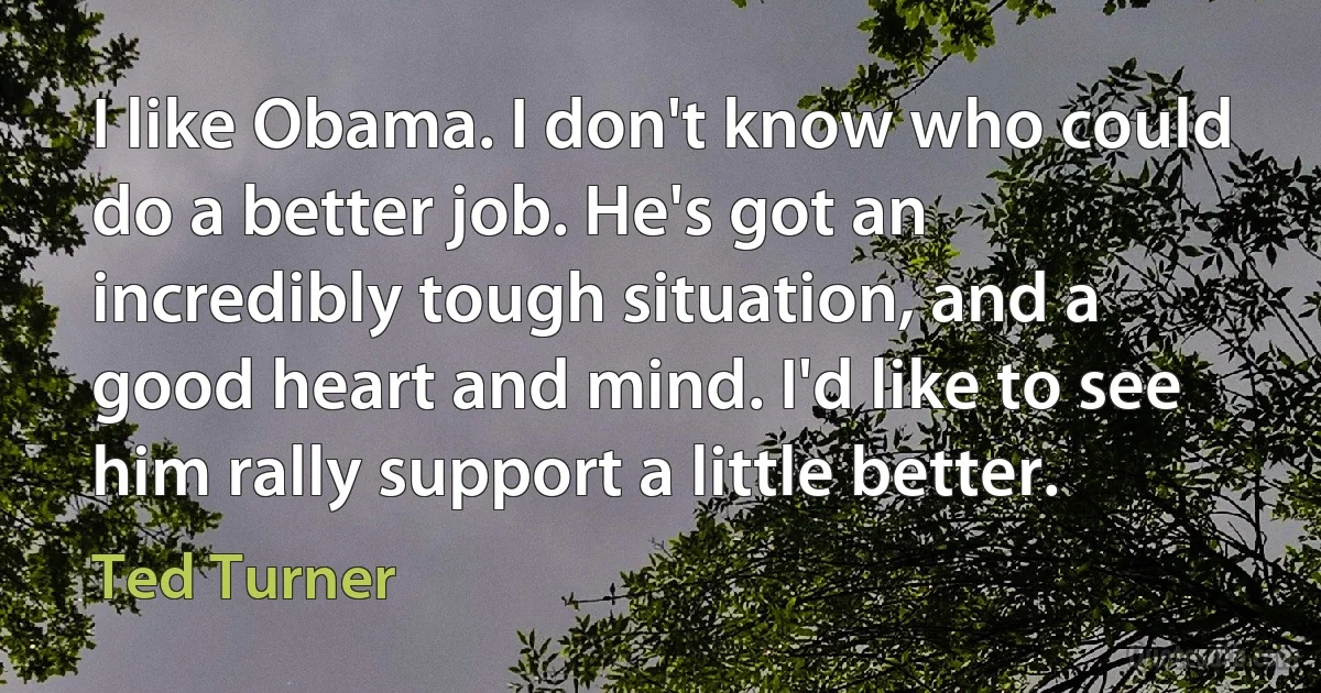 I like Obama. I don't know who could do a better job. He's got an incredibly tough situation, and a good heart and mind. I'd like to see him rally support a little better. (Ted Turner)