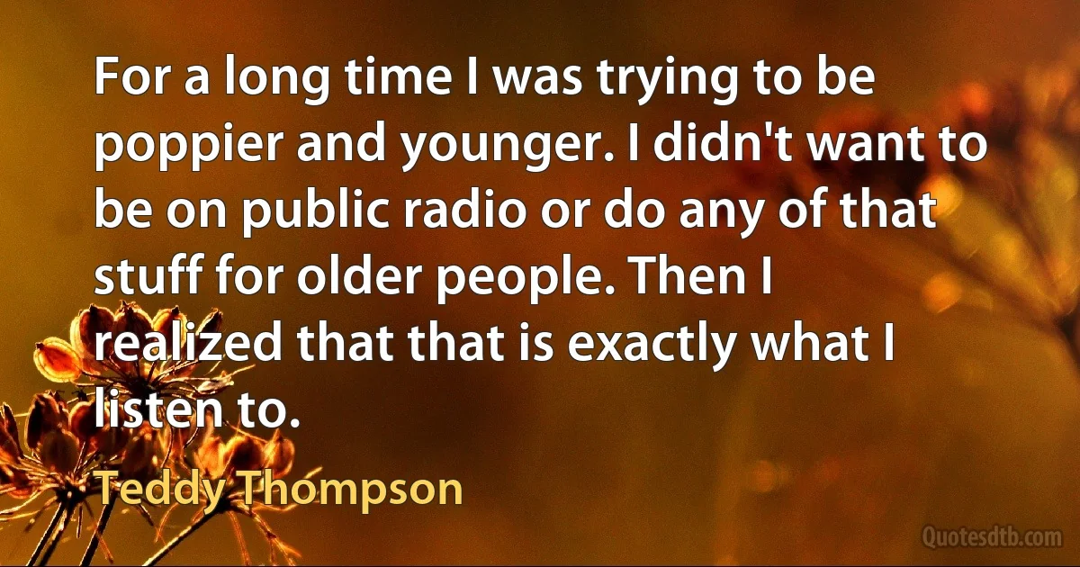 For a long time I was trying to be poppier and younger. I didn't want to be on public radio or do any of that stuff for older people. Then I realized that that is exactly what I listen to. (Teddy Thompson)