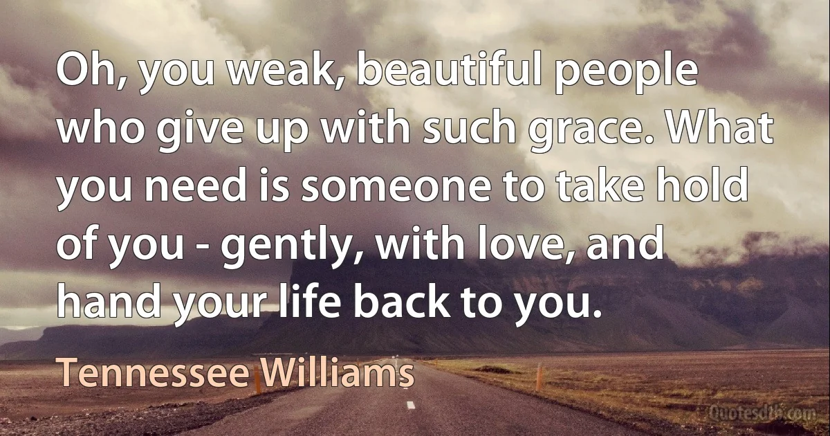 Oh, you weak, beautiful people who give up with such grace. What you need is someone to take hold of you - gently, with love, and hand your life back to you. (Tennessee Williams)