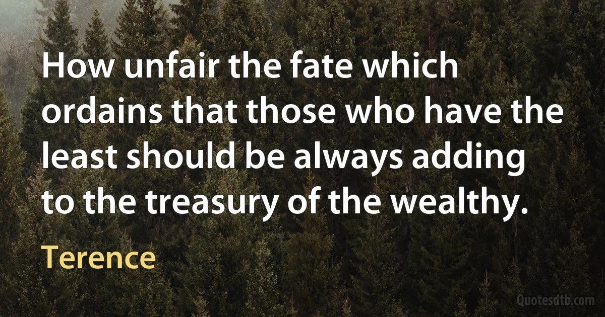 How unfair the fate which ordains that those who have the least should be always adding to the treasury of the wealthy. (Terence)