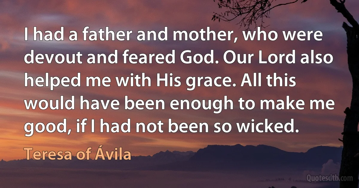 I had a father and mother, who were devout and feared God. Our Lord also helped me with His grace. All this would have been enough to make me good, if I had not been so wicked. (Teresa of Ávila)