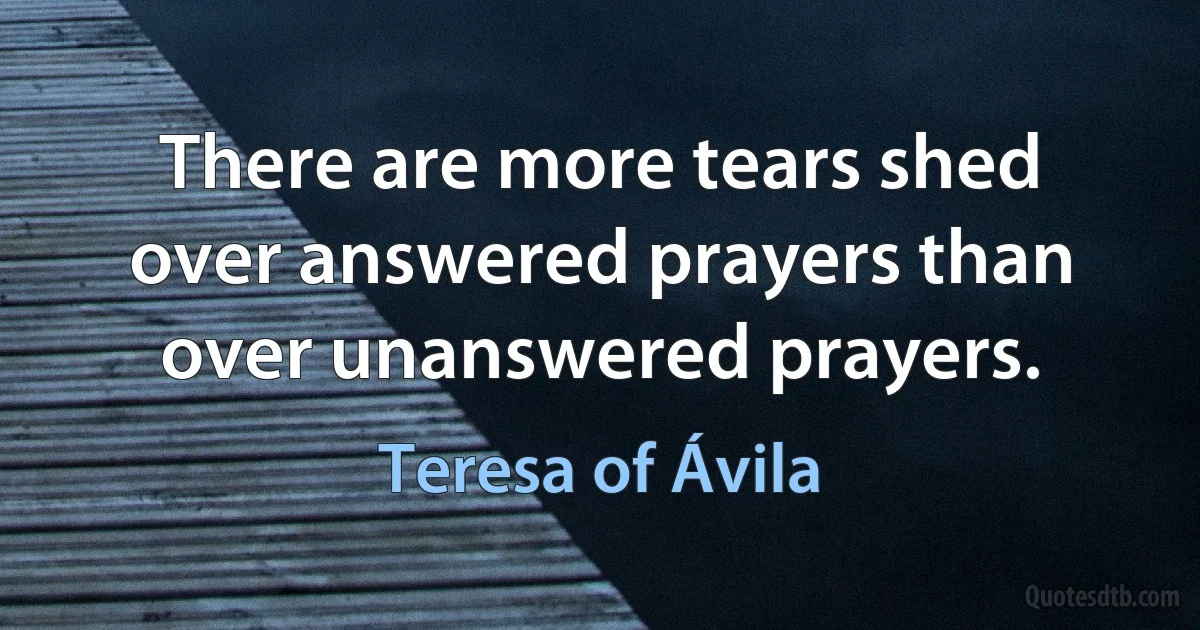 There are more tears shed over answered prayers than over unanswered prayers. (Teresa of Ávila)