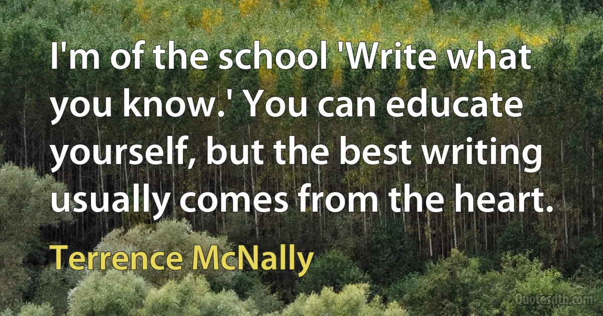 I'm of the school 'Write what you know.' You can educate yourself, but the best writing usually comes from the heart. (Terrence McNally)