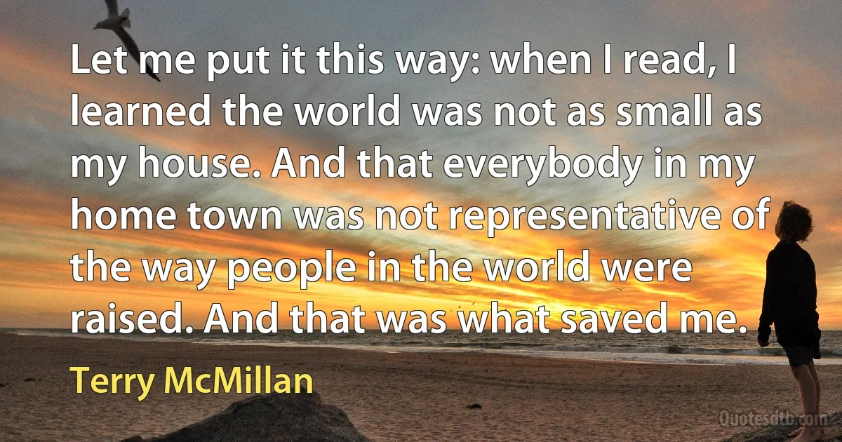 Let me put it this way: when I read, I learned the world was not as small as my house. And that everybody in my home town was not representative of the way people in the world were raised. And that was what saved me. (Terry McMillan)