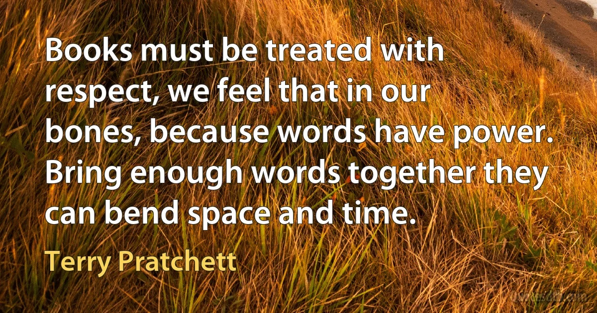 Books must be treated with respect, we feel that in our bones, because words have power. Bring enough words together they can bend space and time. (Terry Pratchett)