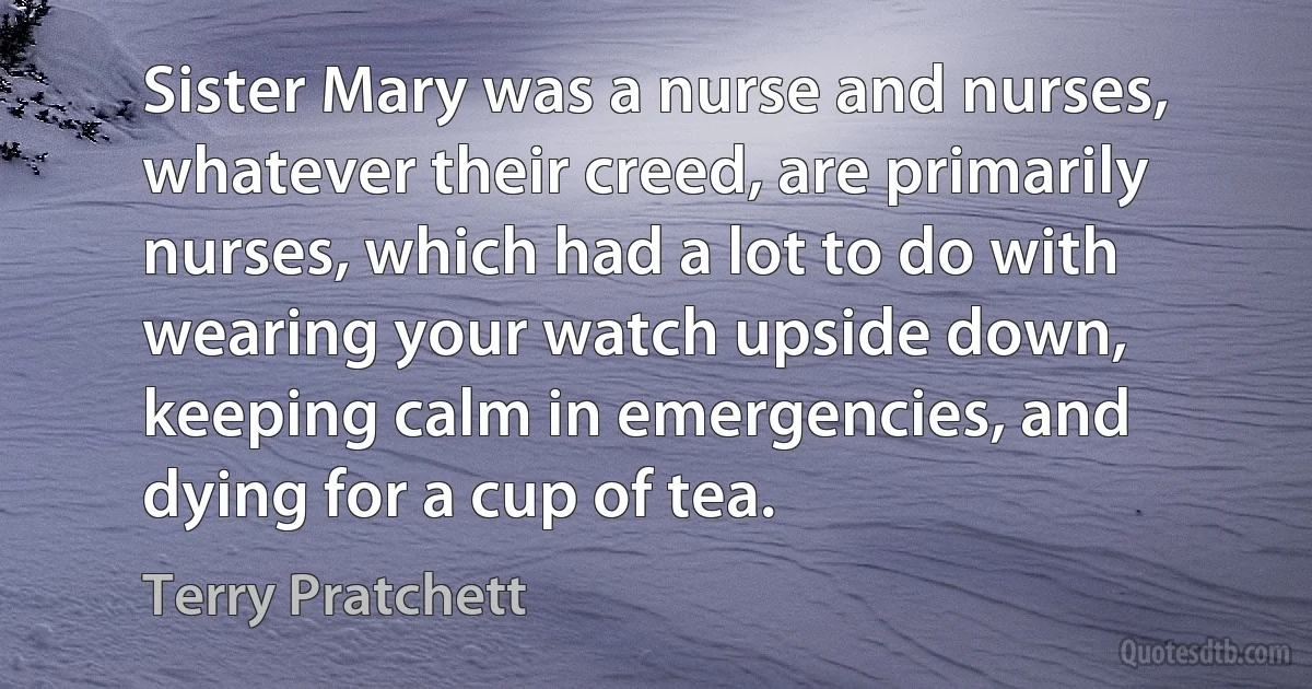 Sister Mary was a nurse and nurses, whatever their creed, are primarily nurses, which had a lot to do with wearing your watch upside down, keeping calm in emergencies, and dying for a cup of tea. (Terry Pratchett)