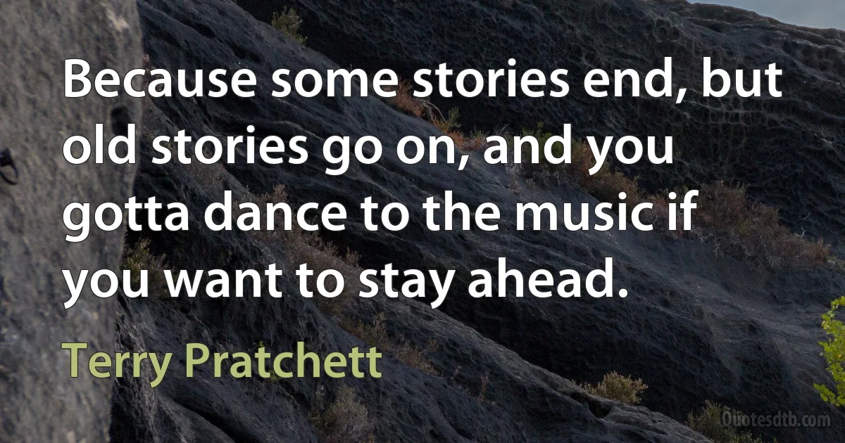 Because some stories end, but old stories go on, and you gotta dance to the music if you want to stay ahead. (Terry Pratchett)