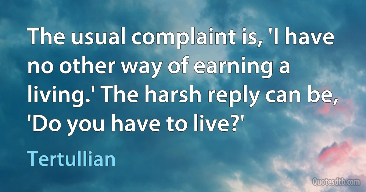 The usual complaint is, 'I have no other way of earning a living.' The harsh reply can be, 'Do you have to live?' (Tertullian)