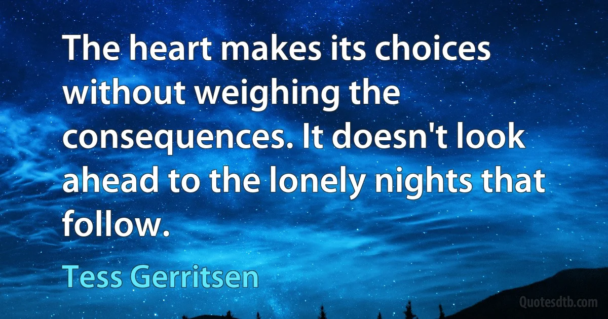 The heart makes its choices without weighing the consequences. It doesn't look ahead to the lonely nights that follow. (Tess Gerritsen)