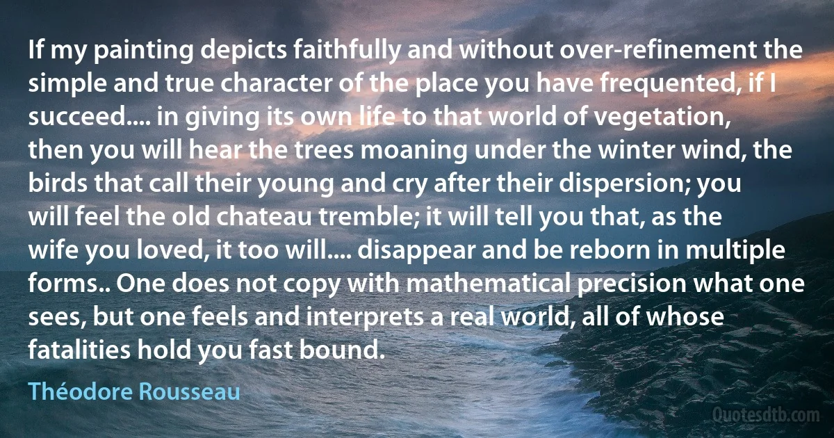 If my painting depicts faithfully and without over-refinement the simple and true character of the place you have frequented, if I succeed.... in giving its own life to that world of vegetation, then you will hear the trees moaning under the winter wind, the birds that call their young and cry after their dispersion; you will feel the old chateau tremble; it will tell you that, as the wife you loved, it too will.... disappear and be reborn in multiple forms.. One does not copy with mathematical precision what one sees, but one feels and interprets a real world, all of whose fatalities hold you fast bound. (Théodore Rousseau)