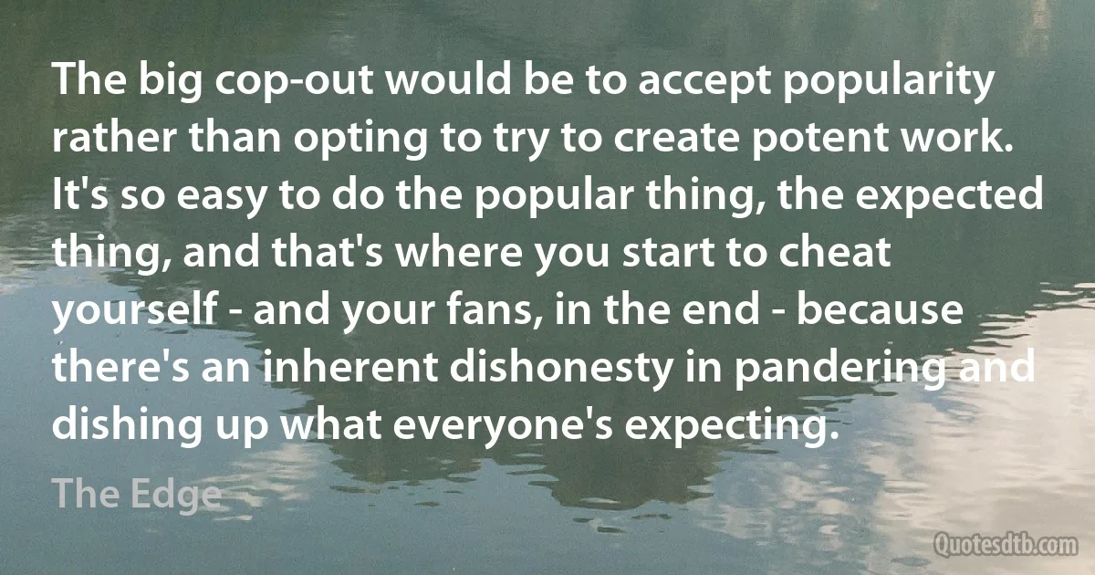 The big cop-out would be to accept popularity rather than opting to try to create potent work. It's so easy to do the popular thing, the expected thing, and that's where you start to cheat yourself - and your fans, in the end - because there's an inherent dishonesty in pandering and dishing up what everyone's expecting. (The Edge)