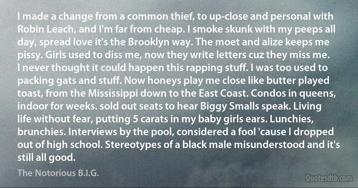 I made a change from a common thief, to up-close and personal with Robin Leach, and I'm far from cheap. I smoke skunk with my peeps all day, spread love it's the Brooklyn way. The moet and alize keeps me pissy. Girls used to diss me, now they write letters cuz they miss me. I never thought it could happen this rapping stuff. I was too used to packing gats and stuff. Now honeys play me close like butter played toast, from the Mississippi down to the East Coast. Condos in queens, indoor for weeks. sold out seats to hear Biggy Smalls speak. Living life without fear, putting 5 carats in my baby girls ears. Lunchies, brunchies. Interviews by the pool, considered a fool 'cause I dropped out of high school. Stereotypes of a black male misunderstood and it's still all good. (The Notorious B.I.G.)