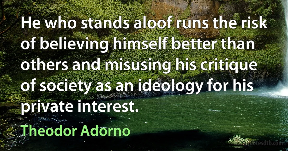 He who stands aloof runs the risk of believing himself better than others and misusing his critique of society as an ideology for his private interest. (Theodor Adorno)