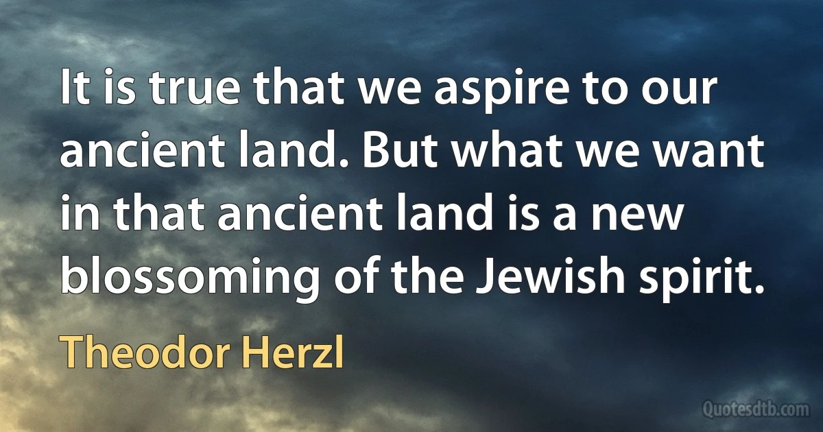 It is true that we aspire to our ancient land. But what we want in that ancient land is a new blossoming of the Jewish spirit. (Theodor Herzl)