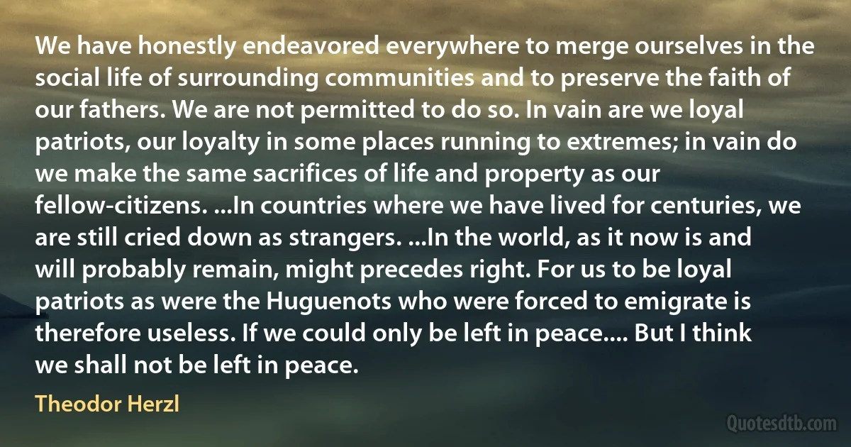 We have honestly endeavored everywhere to merge ourselves in the social life of surrounding communities and to preserve the faith of our fathers. We are not permitted to do so. In vain are we loyal patriots, our loyalty in some places running to extremes; in vain do we make the same sacrifices of life and property as our fellow-citizens. ...In countries where we have lived for centuries, we are still cried down as strangers. ...In the world, as it now is and will probably remain, might precedes right. For us to be loyal patriots as were the Huguenots who were forced to emigrate is therefore useless. If we could only be left in peace.... But I think we shall not be left in peace. (Theodor Herzl)