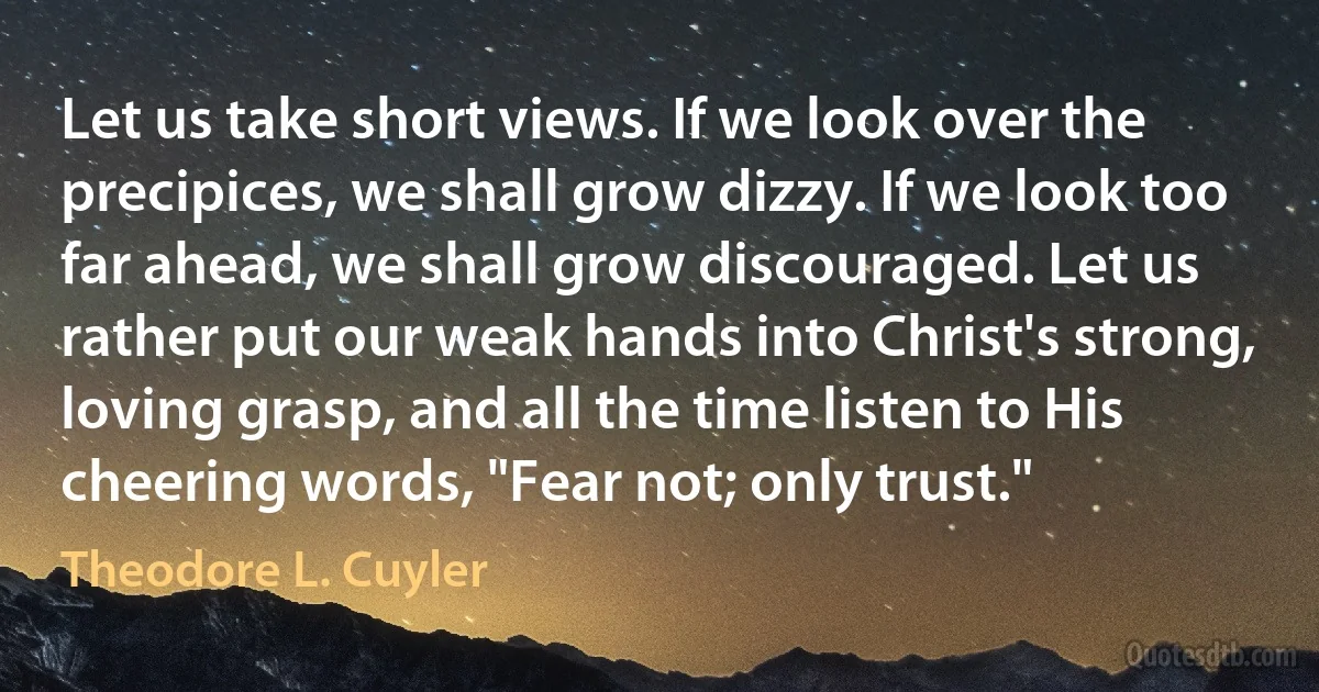 Let us take short views. If we look over the precipices, we shall grow dizzy. If we look too far ahead, we shall grow discouraged. Let us rather put our weak hands into Christ's strong, loving grasp, and all the time listen to His cheering words, "Fear not; only trust." (Theodore L. Cuyler)