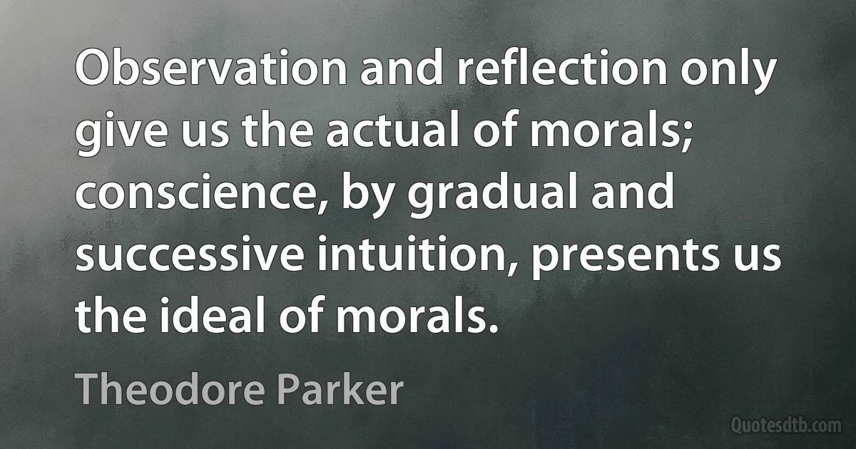 Observation and reflection only give us the actual of morals; conscience, by gradual and successive intuition, presents us the ideal of morals. (Theodore Parker)