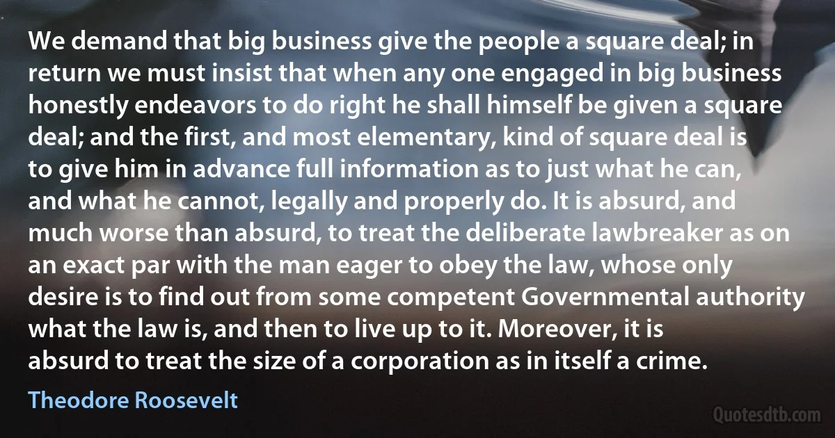 We demand that big business give the people a square deal; in return we must insist that when any one engaged in big business honestly endeavors to do right he shall himself be given a square deal; and the first, and most elementary, kind of square deal is to give him in advance full information as to just what he can, and what he cannot, legally and properly do. It is absurd, and much worse than absurd, to treat the deliberate lawbreaker as on an exact par with the man eager to obey the law, whose only desire is to find out from some competent Governmental authority what the law is, and then to live up to it. Moreover, it is absurd to treat the size of a corporation as in itself a crime. (Theodore Roosevelt)