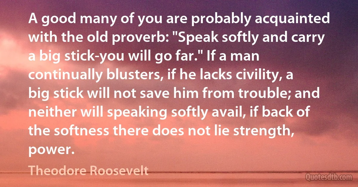 A good many of you are probably acquainted with the old proverb: "Speak softly and carry a big stick-you will go far." If a man continually blusters, if he lacks civility, a big stick will not save him from trouble; and neither will speaking softly avail, if back of the softness there does not lie strength, power. (Theodore Roosevelt)