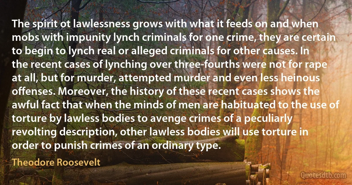 The spirit ot lawlessness grows with what it feeds on and when mobs with impunity lynch criminals for one crime, they are certain to begin to lynch real or alleged criminals for other causes. In the recent cases of lynching over three-fourths were not for rape at all, but for murder, attempted murder and even less heinous offenses. Moreover, the history of these recent cases shows the awful fact that when the minds of men are habituated to the use of torture by lawless bodies to avenge crimes of a peculiarly revolting description, other lawless bodies will use torture in order to punish crimes of an ordinary type. (Theodore Roosevelt)