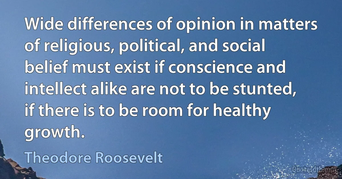 Wide differences of opinion in matters of religious, political, and social belief must exist if conscience and intellect alike are not to be stunted, if there is to be room for healthy growth. (Theodore Roosevelt)