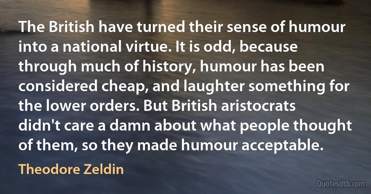 The British have turned their sense of humour into a national virtue. It is odd, because through much of history, humour has been considered cheap, and laughter something for the lower orders. But British aristocrats didn't care a damn about what people thought of them, so they made humour acceptable. (Theodore Zeldin)