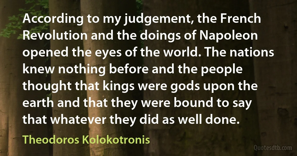 According to my judgement, the French Revolution and the doings of Napoleon opened the eyes of the world. The nations knew nothing before and the people thought that kings were gods upon the earth and that they were bound to say that whatever they did as well done. (Theodoros Kolokotronis)