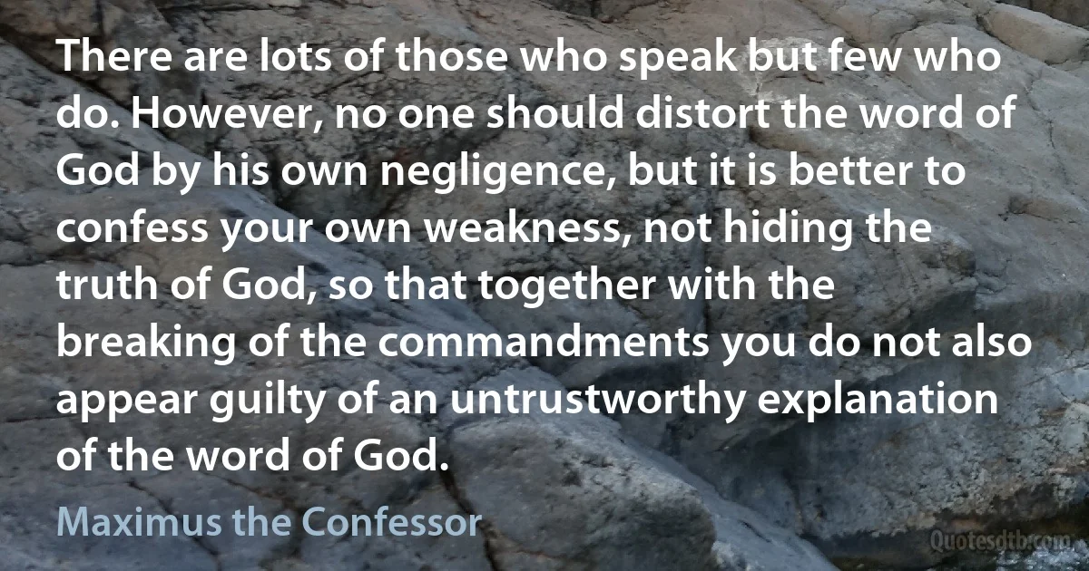 There are lots of those who speak but few who do. However, no one should distort the word of God by his own negligence, but it is better to confess your own weakness, not hiding the truth of God, so that together with the breaking of the commandments you do not also appear guilty of an untrustworthy explanation of the word of God. (Maximus the Confessor)
