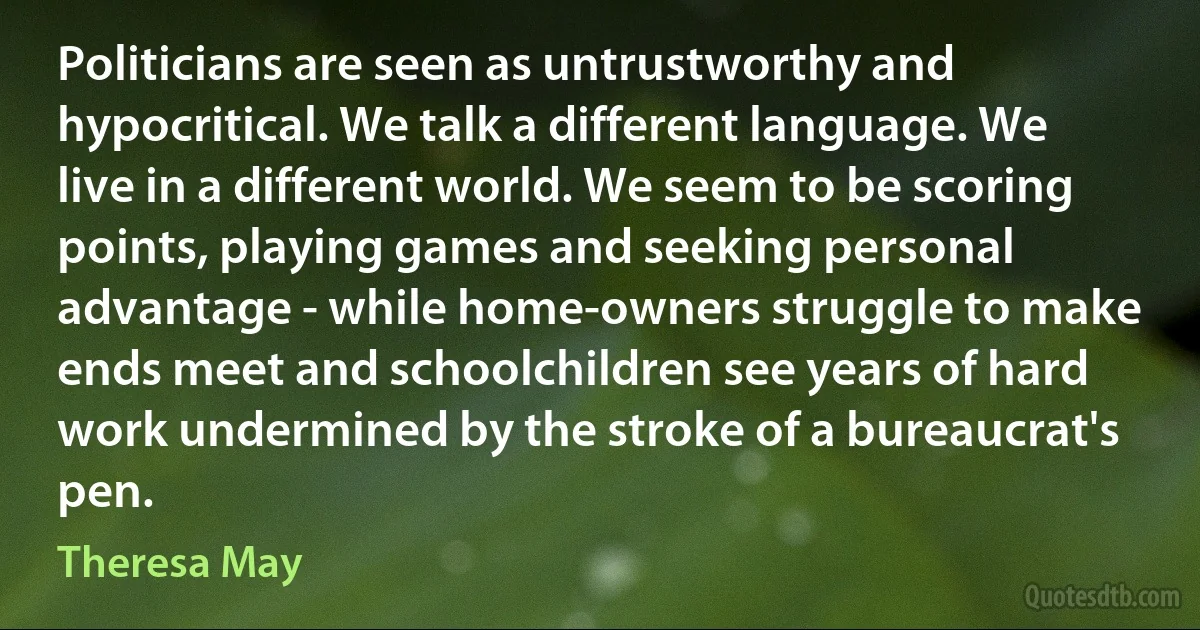 Politicians are seen as untrustworthy and hypocritical. We talk a different language. We live in a different world. We seem to be scoring points, playing games and seeking personal advantage - while home-owners struggle to make ends meet and schoolchildren see years of hard work undermined by the stroke of a bureaucrat's pen. (Theresa May)