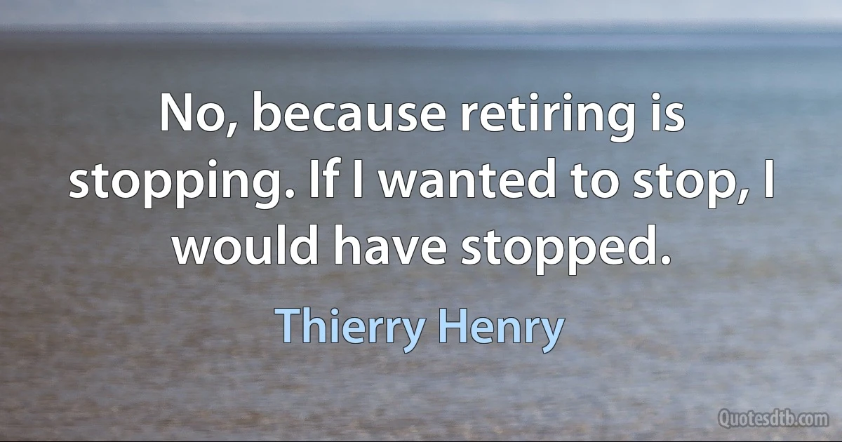 No, because retiring is stopping. If I wanted to stop, I would have stopped. (Thierry Henry)