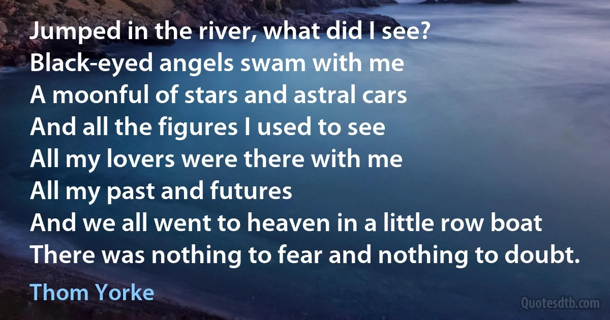 Jumped in the river, what did I see?
Black-eyed angels swam with me
A moonful of stars and astral cars
And all the figures I used to see
All my lovers were there with me
All my past and futures
And we all went to heaven in a little row boat
There was nothing to fear and nothing to doubt. (Thom Yorke)