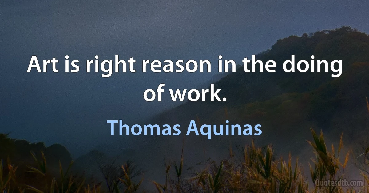 Art is right reason in the doing of work. (Thomas Aquinas)