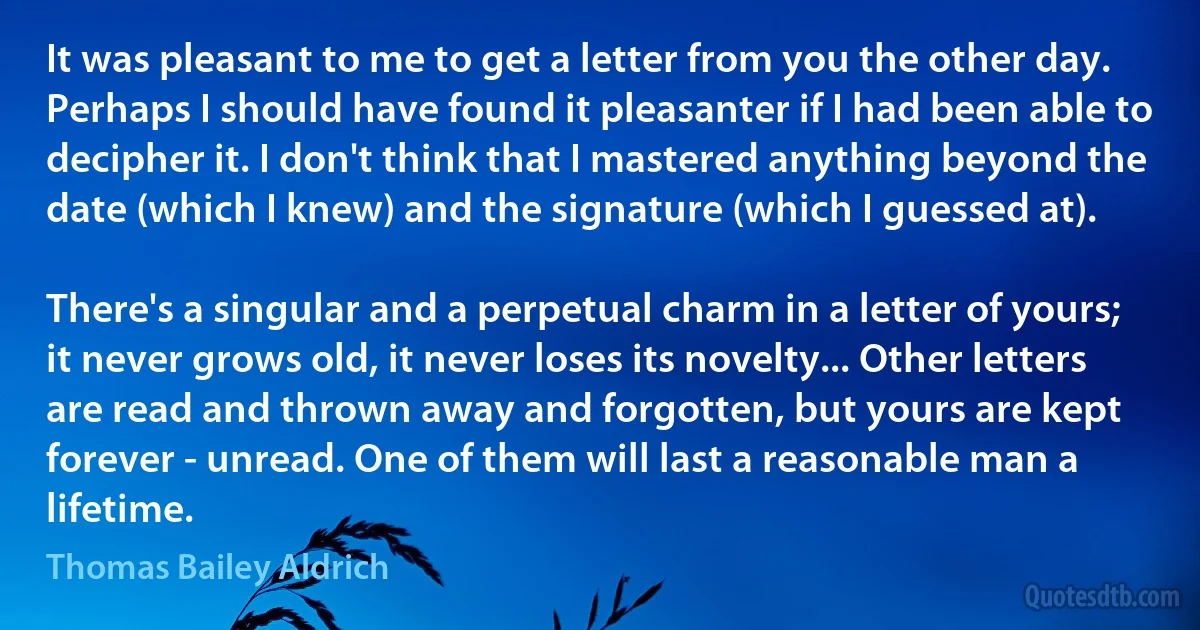 It was pleasant to me to get a letter from you the other day. Perhaps I should have found it pleasanter if I had been able to decipher it. I don't think that I mastered anything beyond the date (which I knew) and the signature (which I guessed at).

There's a singular and a perpetual charm in a letter of yours; it never grows old, it never loses its novelty... Other letters are read and thrown away and forgotten, but yours are kept forever - unread. One of them will last a reasonable man a lifetime. (Thomas Bailey Aldrich)