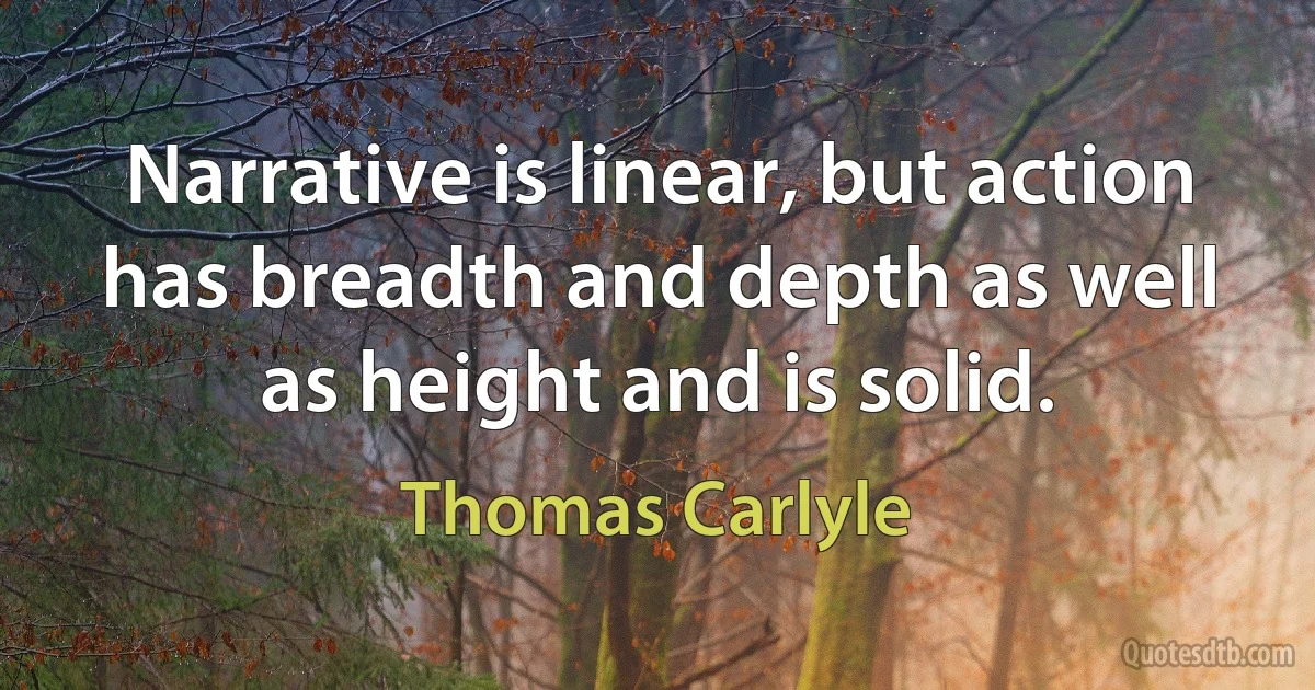 Narrative is linear, but action has breadth and depth as well as height and is solid. (Thomas Carlyle)