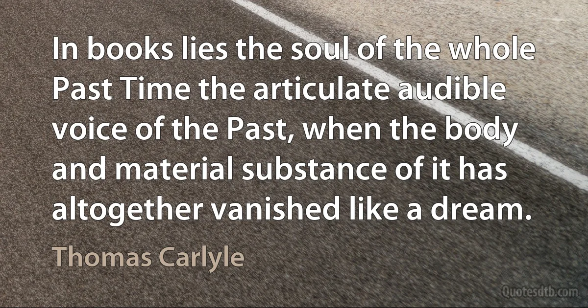 In books lies the soul of the whole Past Time the articulate audible voice of the Past, when the body and material substance of it has altogether vanished like a dream. (Thomas Carlyle)