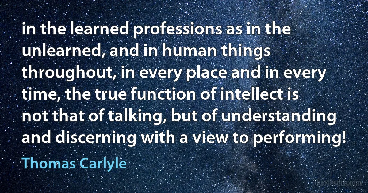 in the learned professions as in the unlearned, and in human things throughout, in every place and in every time, the true function of intellect is not that of talking, but of understanding and discerning with a view to performing! (Thomas Carlyle)