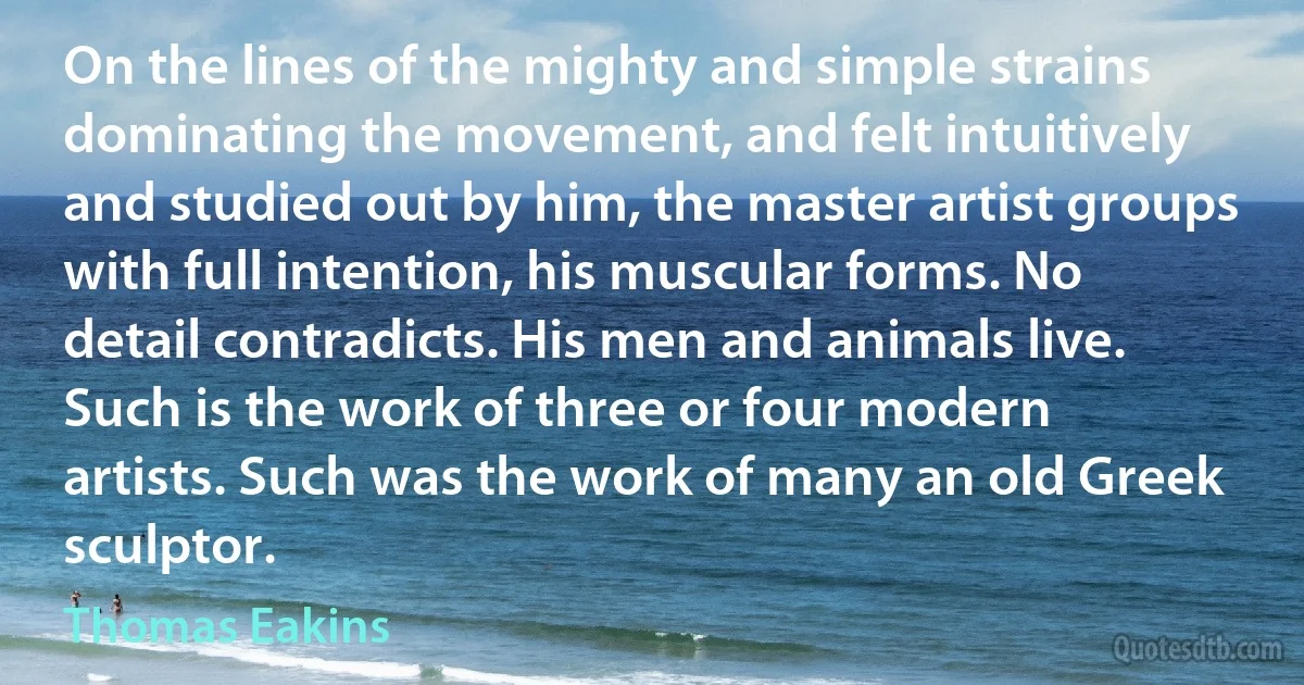 On the lines of the mighty and simple strains dominating the movement, and felt intuitively and studied out by him, the master artist groups with full intention, his muscular forms. No detail contradicts. His men and animals live. Such is the work of three or four modern artists. Such was the work of many an old Greek sculptor. (Thomas Eakins)