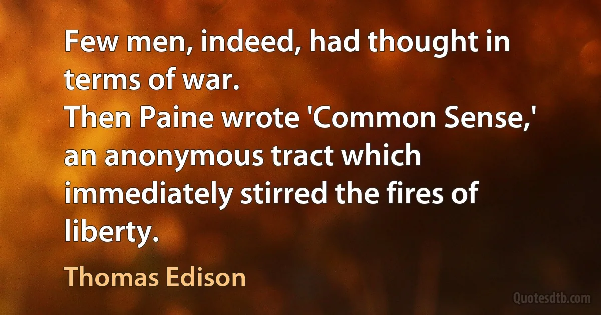 Few men, indeed, had thought in terms of war.
Then Paine wrote 'Common Sense,' an anonymous tract which immediately stirred the fires of liberty. (Thomas Edison)