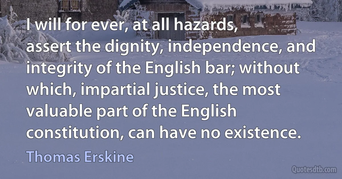 I will for ever, at all hazards, assert the dignity, independence, and integrity of the English bar; without which, impartial justice, the most valuable part of the English constitution, can have no existence. (Thomas Erskine)