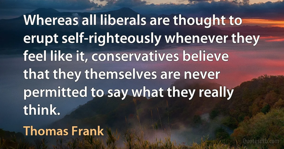 Whereas all liberals are thought to erupt self-righteously whenever they feel like it, conservatives believe that they themselves are never permitted to say what they really think. (Thomas Frank)