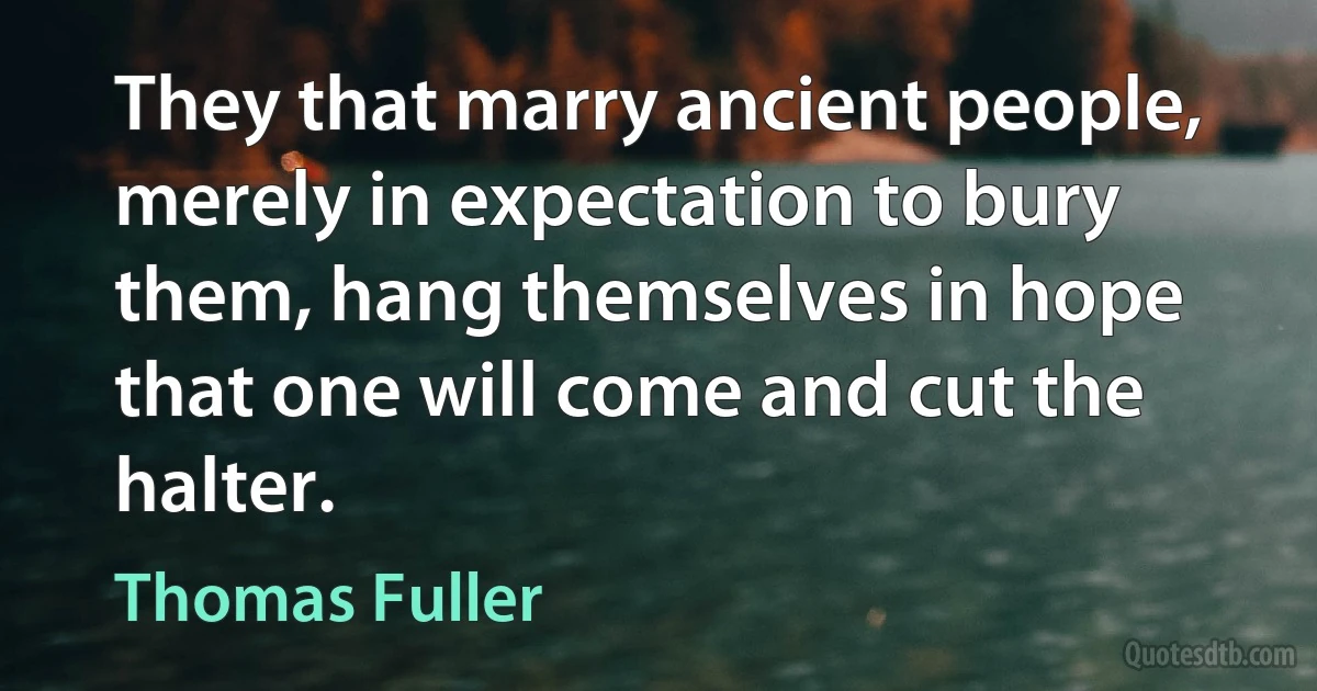 They that marry ancient people, merely in expectation to bury them, hang themselves in hope that one will come and cut the halter. (Thomas Fuller)