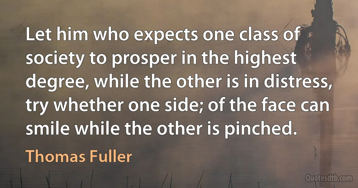 Let him who expects one class of society to prosper in the highest degree, while the other is in distress, try whether one side; of the face can smile while the other is pinched. (Thomas Fuller)