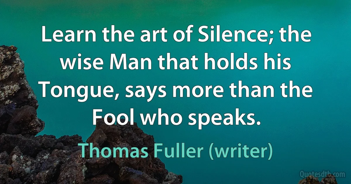 Learn the art of Silence; the wise Man that holds his Tongue, says more than the Fool who speaks. (Thomas Fuller (writer))