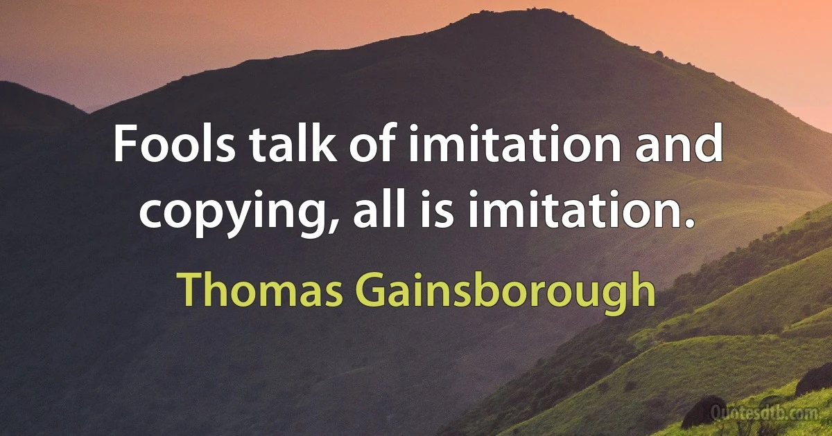 Fools talk of imitation and copying, all is imitation. (Thomas Gainsborough)