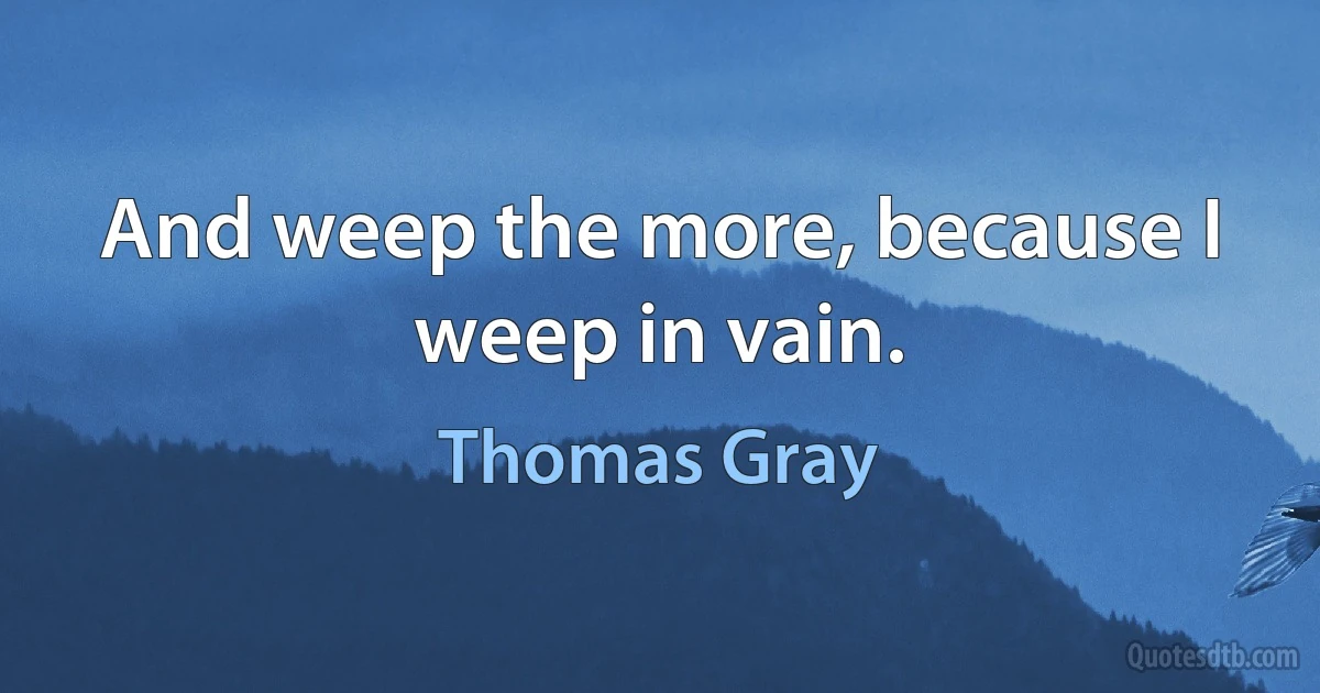 And weep the more, because I weep in vain. (Thomas Gray)